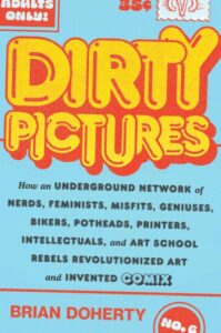 Dirty Picture: A free-wheeling, frank account of the rise and fall of the underground comic scene. Doherty, a senior editor at Reason magazine and author of This Is Burning Man, serves up a tale of underground comix, “the ‘x’ to mark them as distinct from the mainstream comics to which they were in opposition.” Perhaps the best known of their creators is cartoonist R. Crumb, who, despite what today are considered “problematic” depictions of gender and race, has evolved into an artist taken seriously enough to exhibit at major museums. Doherty’s pioneering players share the idea that just as music and film were breaking free of conventions in the countercultural era of the 1960s, so comix, “born of smartass rebel kids,” could become revolutionary vehicles for the mores and attitudes of the day. A major difference was that music and film had big corporations behind them, while comix were largely homegrown, underfunded affairs. Crumb, through the pages of Zap! and other seat-of-the-pants magazines, became internationally famous. So did Art Spiegelman, who early on “realized he could not make himself draw something he wasn’t intellectually or emotionally drawn to for the rest of his life” and who began to imagine a Holocaust-era tale of cats and mice half a century ago, well beforeMaus brought him to mainstream attention. Doherty pokes into every corner of the scene, recounting how the always entrepreneurial Stan Lee tried to co-opt it with a Marvel sort-of-comix book and noting that where only a few male artists are remembered today, plenty of women such as Trina Robbins made great art and deserve more attention. While the author closes with a grim recitation of artists and publishers who fell victim to drugs, alcohol, or the various ailments of old age, he observes that comix exert cultural influence today. Lively, well researched, and full of telling anecdotes; just the thing for comix aficionados and collectors by Brian Doherty